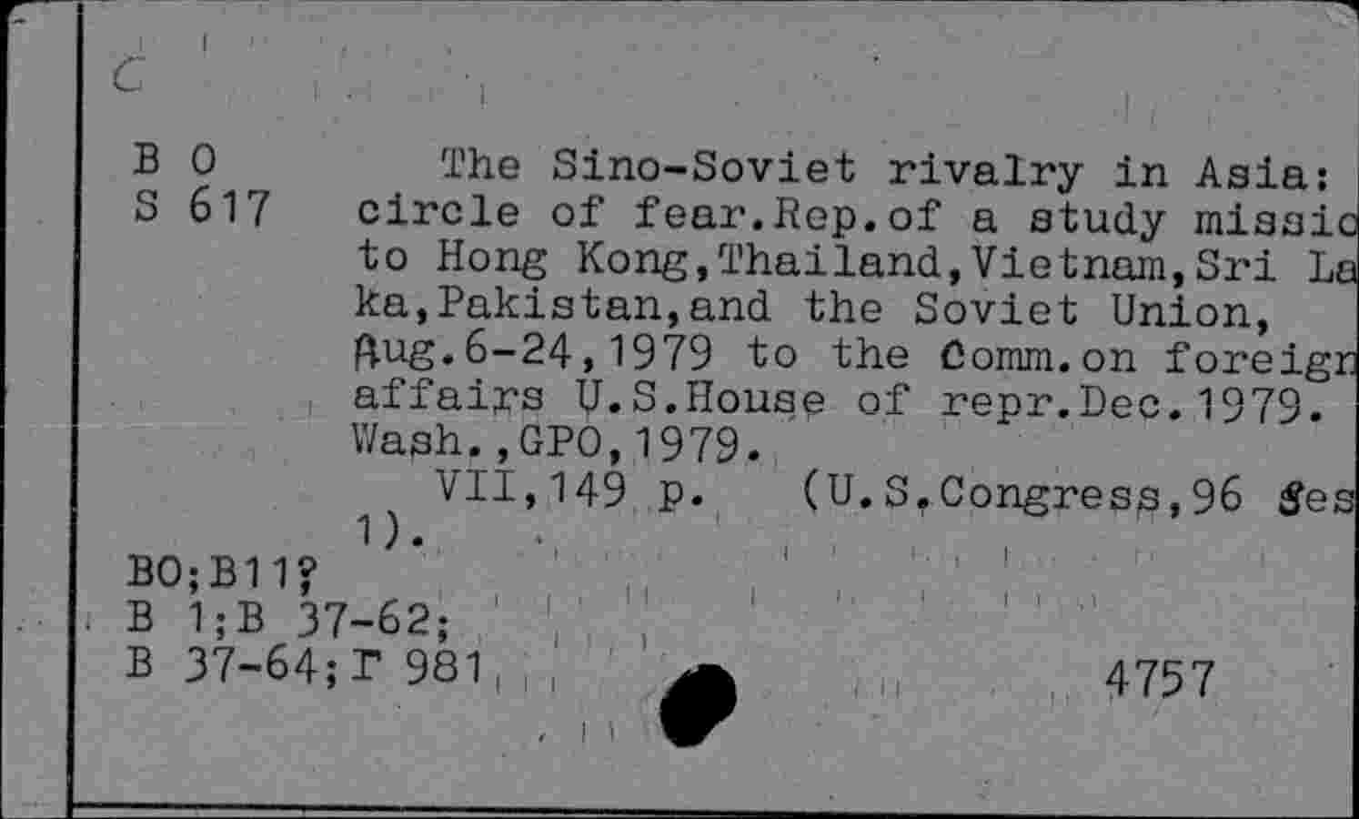 ﻿c
B
S
0
617
The Sino-Soviet rivalry in Asia: circle of fear.Rep.of a study missi to Hong Kong,Thailand,Vietnam,Sri 1 ka,Pakistan,and the Soviet Union, aug.6-24,1979 to the Comm.on foreig affairs U.S.House of repr.Dec.1979. Wash.,GPO,1979 VII,149 p.
(U.S.Congress,96
BO;B11?
< B 1;B 37-62;
B 37-64;r 981,;,
4757